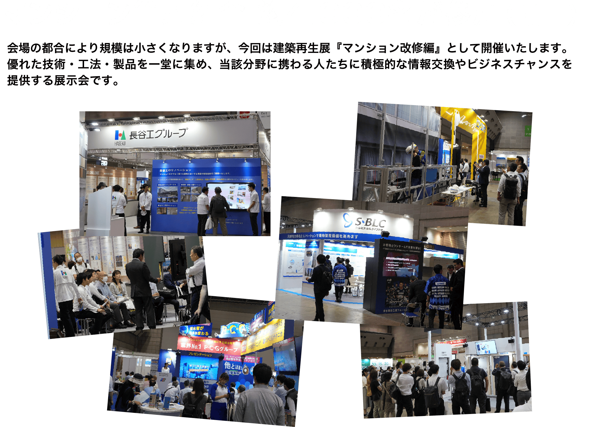 マンション管理組合 約4,000名が参加（前回）会場の都合により規模は小さくなりますが、今回は建築再生展『マンション改修編』として開催いたします。
優れた技術・工法・製品を一堂に集め、当該分野に携わる人たちに積極的な情報交換やビジネスチャンスを提供する展示会です。