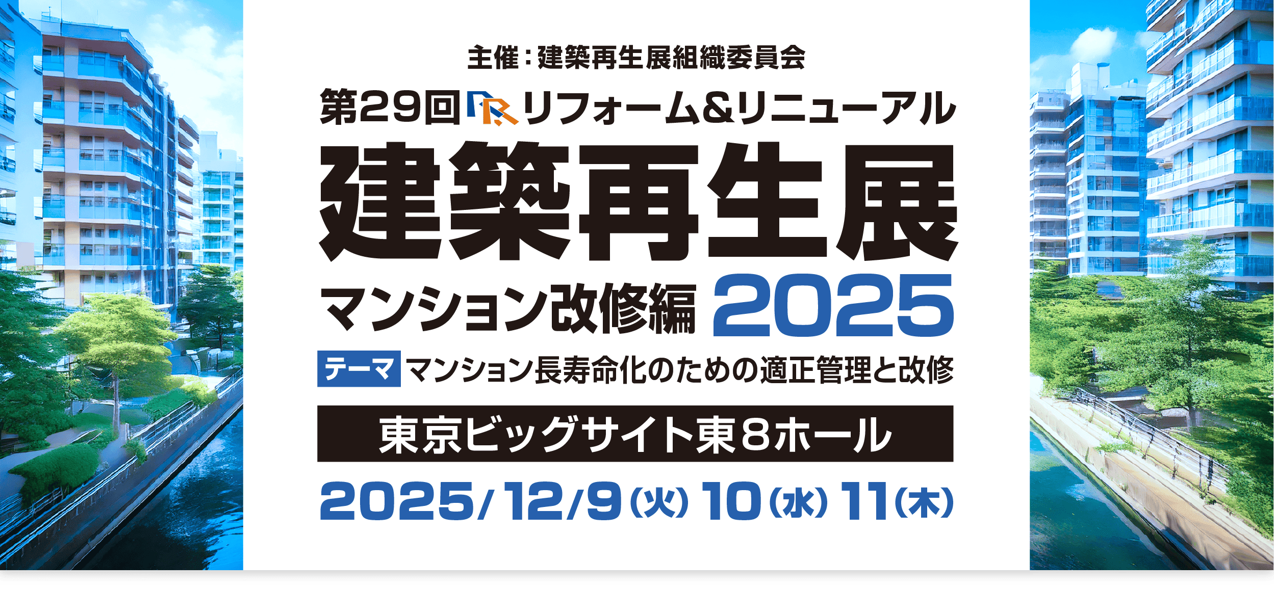 第29回 R＆R建築再生展2025 開催のご案内 会期：2025年（令和7年）12月9日（火）、10日（水）、11日（木）10:00~17:00(最終日は16:30まで) 会場：東京ビッグサイト東１ ホール 出展対象分野：災害対応・耐震・メンテナンス
                  カーボンニュートラル・省エネ改修、SDGs、配管・設備改修・設備技術、マンション大規模修繕・コミュニティ再生技術、ＤＸ改修・未来社会に向けた最先端技術、防水・断熱・外壁・サッシ・扉改修、次世代リフォーム担い手