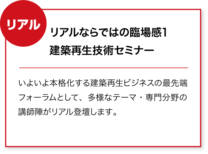 リアル リアルならではの臨場感1
建築再生技術セミナー いよいよ本格化する建築再生ビジネスの最先端フォーラムとして、多様なテーマ・専門分野の講師陣がリアル登壇します。