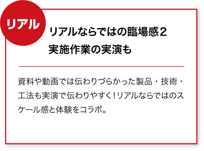 リアル リアルならではの臨場感2
実施作業の実演も 資料や動画では伝わりづらかった製品・技術・工法も実演で伝わりやすく!リアルならではのスケール感と体験をコラボ。