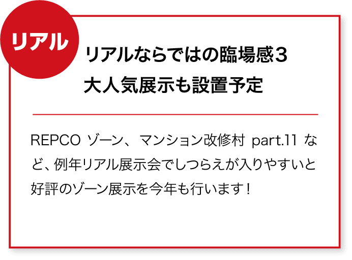 リアル リアルならではの臨場感3
大人気展示も設置予定 REPCOゾーン、マンション改修村part.11など、例年リアル展示会でしつらえが入りやすいと好評のゾーン展示を今年も行います!