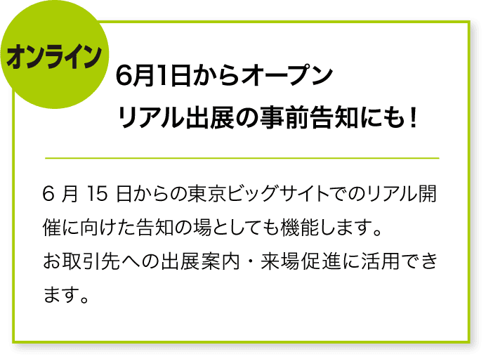 オンライン 6月1日からオープン
リアル出展の事前告知にも! 6月15日からの東京ビッグサイトでのリアル開催に向けた告知の場としても機能します。
お取引先への出展案内・来場促進に活用できます。