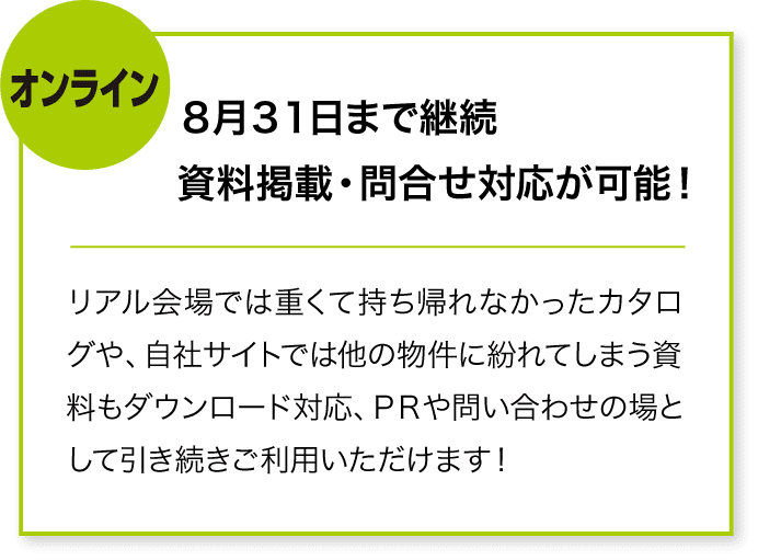 オンライン 8月31日まで継続
資料掲載・問合せ対応が可能! リアル会場では重くて持ち帰れなかったカタログや、自社サイトでは他の物件に紛れてしまう資料もダウンロード対応、PRや問い合わせの場として引き続きご利用いただけます!